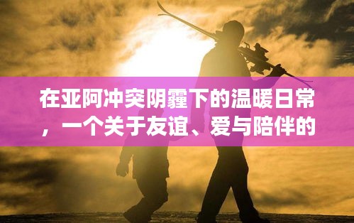 亚阿冲突下的温暖日常，友谊、爱与陪伴的感人故事