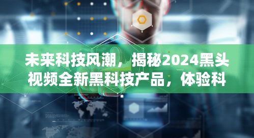 揭秘未来黑科技风潮，2024黑头视频全新产品体验科技与生活的完美融合