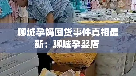 聊城孕妈囤货事件真相最新：聊城孕婴店 