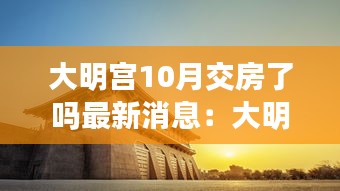 大明宫10月交房了吗最新消息：大明宫什么时间建成 