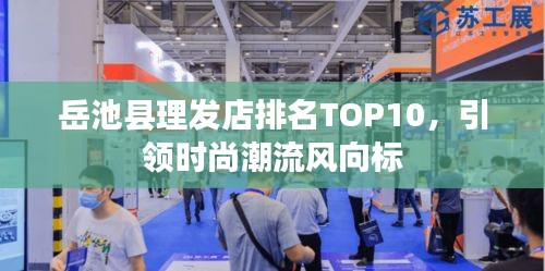 岳池县理发店排名TOP10，引领时尚潮流风向标