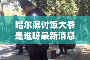 哈尔滨讨饭大爷是谁呀最新消息：哈尔滨爷烧 