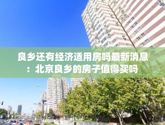 良乡还有经济适用房吗最新消息：北京良乡的房子值得买吗 