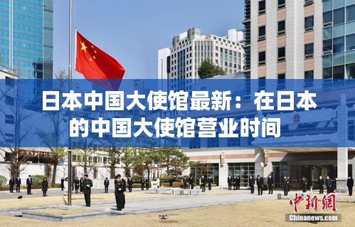 日本中国大使馆最新：在日本的中国大使馆营业时间 