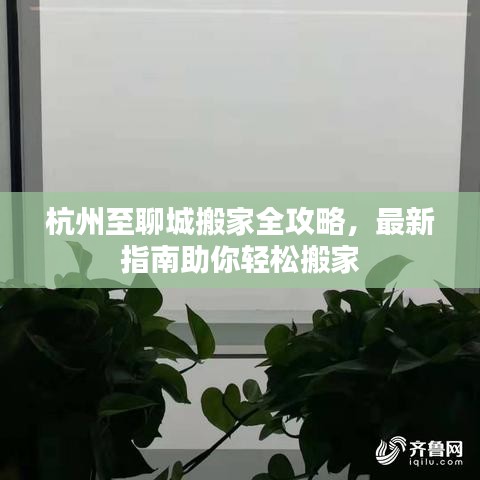 杭州至聊城搬家全攻略，最新指南助你轻松搬家