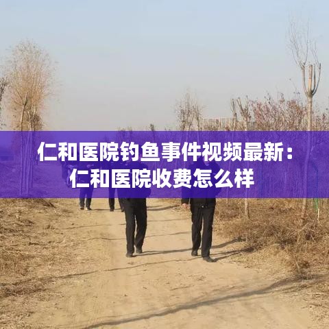 仁和医院钓鱼事件视频最新：仁和医院收费怎么样 