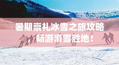 暑期崇礼冰雪之旅攻略，畅游滑雪胜地！