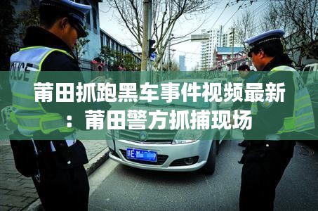 莆田抓跑黑车事件视频最新：莆田警方抓捕现场 