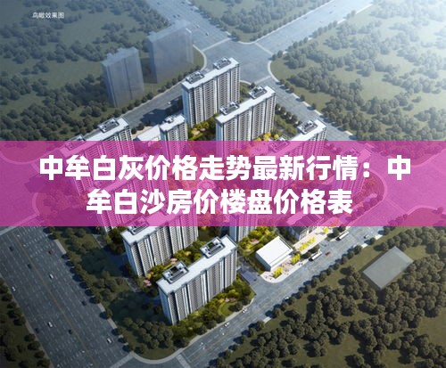 中牟白灰价格走势最新行情：中牟白沙房价楼盘价格表 