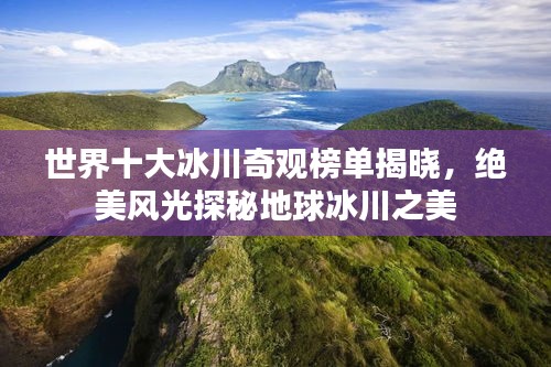 世界十大冰川奇观榜单揭晓，绝美风光探秘地球冰川之美