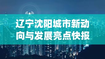 辽宁沈阳城市新动向与发展亮点快报