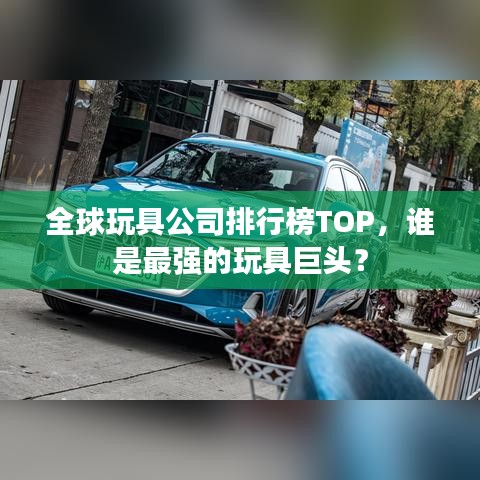 全球玩具公司排行榜TOP，谁是最强的玩具巨头？