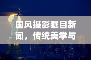 国风摄影瞩目新闻，传统美学与现代摄影的绝美交融