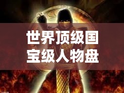 世界顶级国宝级人物盘点，传奇风采闪耀全球