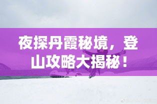 夜探丹霞秘境，登山攻略大揭秘！