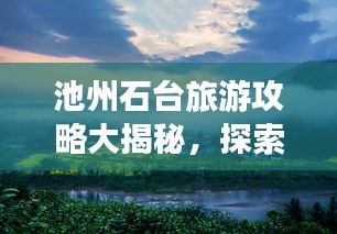 池州石台旅游攻略大揭秘，探索魅力石台，畅游仙境之旅！