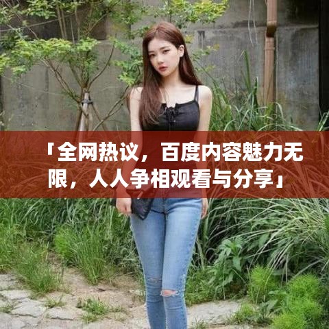 「全网热议，百度内容魅力无限，人人争相观看与分享」
