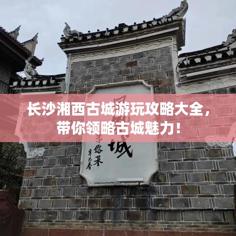 长沙湘西古城游玩攻略大全，带你领略古城魅力！