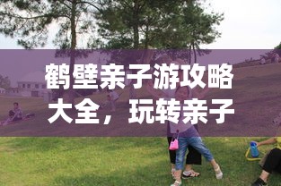 鹤壁亲子游攻略大全，玩转亲子游，尽享美好时光！