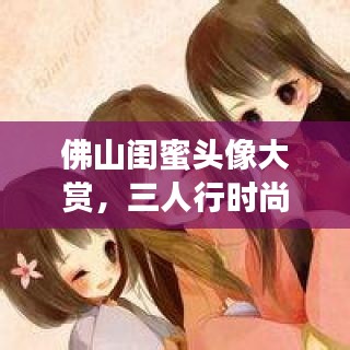 佛山闺蜜头像大赏，三人行时尚潮流，2017最新版抢先看！