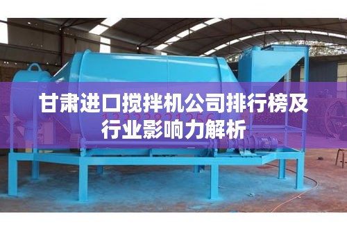 甘肃进口搅拌机公司排行榜及行业影响力解析