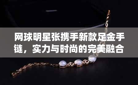 网球明星张携手新款足金手链,实力与时尚的完美融合