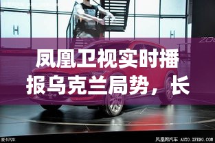 凤凰卫视实时播报乌克兰局势,长安马自达SUV最新价格动态