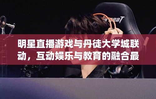 明星直播游戏与丹徒大学城联动，互动娱乐与教育的融合最新动态