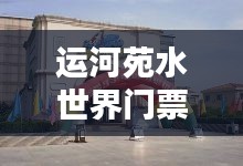 运河苑水世界门票价格解析,无需同意实时定位下的票价探究