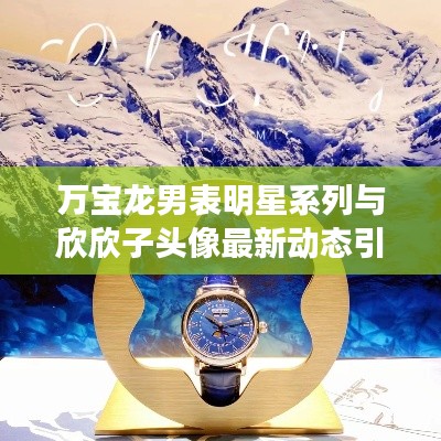 万宝龙男表明星系列与欣欣子头像最新动态引领时尚潮流！