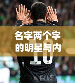 名字两个字的明星与内马尔转会巴黎的最新动态,深度解析与虚假宣传揭露