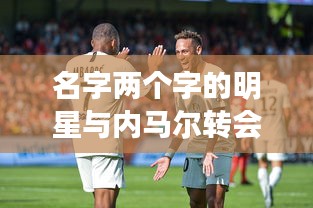 名字两个字的明星与内马尔转会巴黎的最新动态,深度解析与虚假宣传揭露