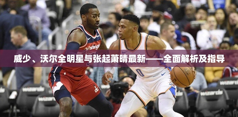 威少、沃尔全明星与张起萧晴最新——全面解析及指导