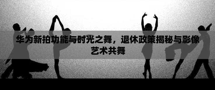 华为新拍功能与时光之舞，退休政策揭秘与影像艺术共舞