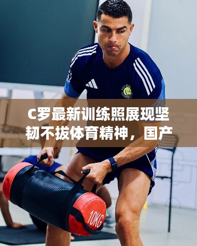 C罗最新训练照展现坚韧不拔体育精神,国产实时更新在线关注热议话题
