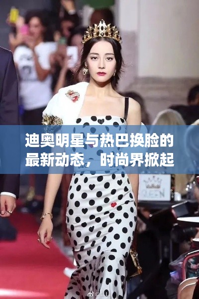 迪奥明星与热巴换脸的最新动态，时尚界掀起换脸潮流新篇章