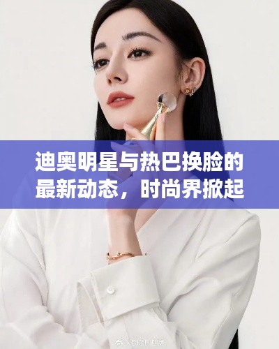 迪奥明星与热巴换脸的最新动态,时尚界掀起换脸潮流新篇章