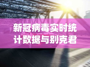 新冠病毒实时统计数据与别克君威新车价格，全面释义、专家视角及虚假宣传风险预警