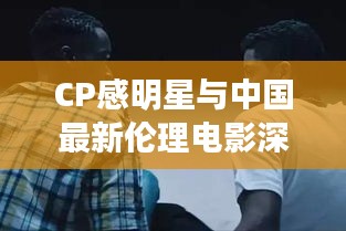 CP感明星与中国最新伦理电影深度解析