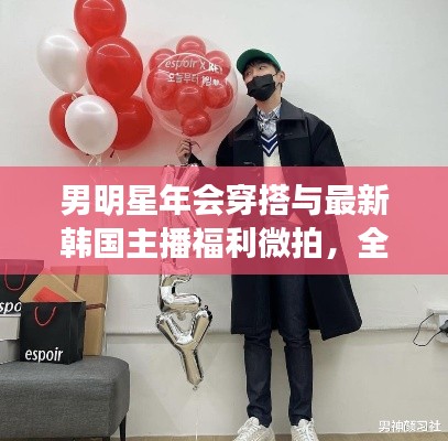 男明星年会穿搭与最新韩国主播福利微拍，全面解析与警惕虚假宣传