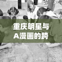 重庆明星与A漫画的跨界碰撞，创意火花四溅