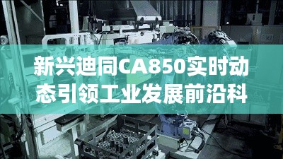 新兴迪同CA850实时动态引领工业发展前沿科技浪潮