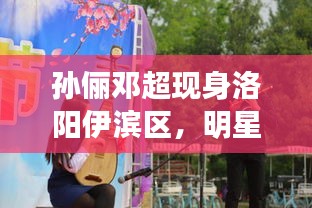 孙俪邓超现身洛阳伊滨区,明星面对面最新动态揭秘