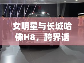 女明星与长城哈佛H8,跨界话题焦点热议