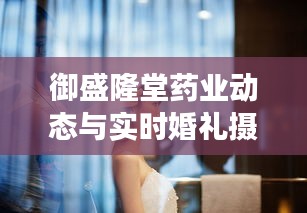 御盛隆堂药业动态与实时婚礼摄影报道,交汇的瞬间