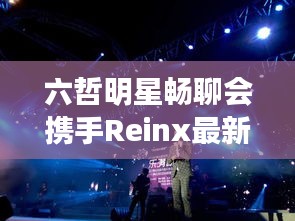 六哲明星畅聊会携手Reinx最新动态，共探音乐与科技交融之美