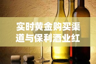 实时黄金购买渠道与保利酒业红酒价格表详解