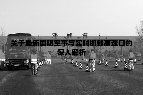 关于最新国防军事与实时邯郸高速口的深入解析