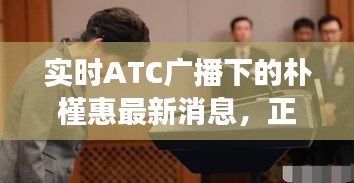 实时ATC广播下的朴槿惠最新消息,正反观点解析与平衡观察