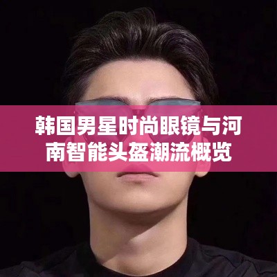 韩国男星时尚眼镜与河南智能头盔潮流概览